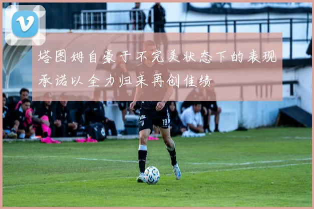 塔图姆自豪于不完美状态下的表现承诺以全力归来再创佳绩