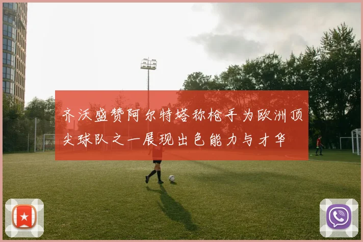 齐沃盛赞阿尔特塔称枪手为欧洲顶尖球队之一展现出色能力与才华