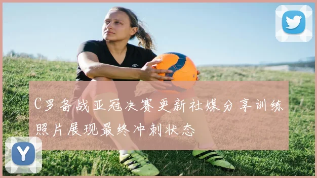 C罗备战亚冠决赛更新社媒分享训练照片展现最终冲刺状态