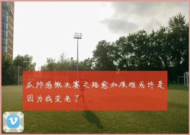 瓜帅感慨决赛之路愈加艰难或许是因为我变老了