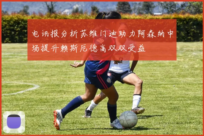 电讯报分析苏维门迪助力阿森纳中场提升赖斯厄德高双双受益