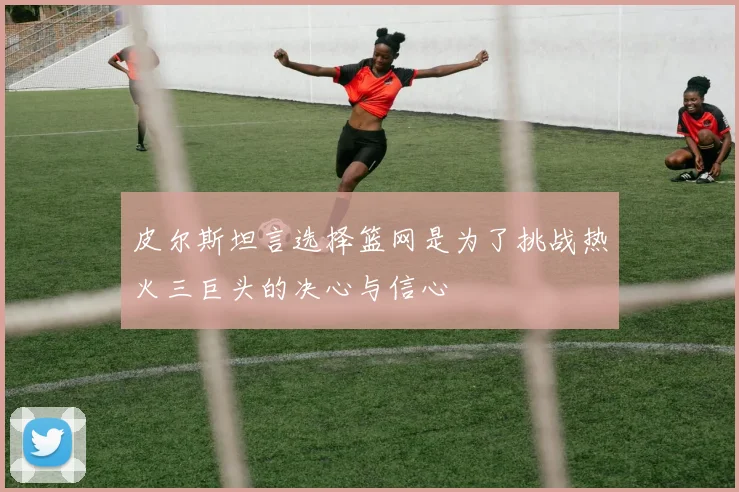 皮尔斯坦言选择篮网是为了挑战热火三巨头的决心与信心