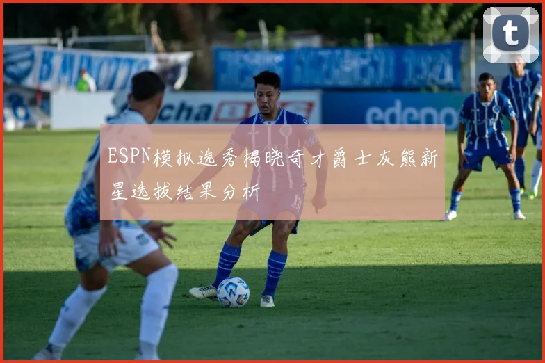 ESPN模拟选秀揭晓奇才爵士灰熊新星选拔结果分析