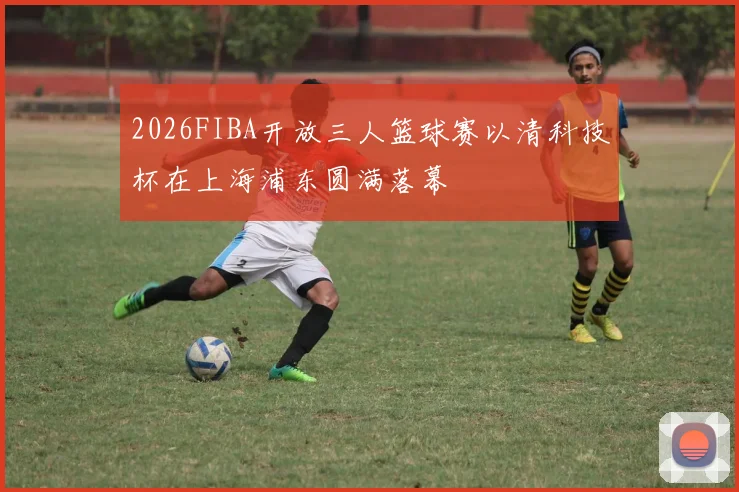 2026FIBA开放三人篮球赛以清科技杯在上海浦东圆满落幕