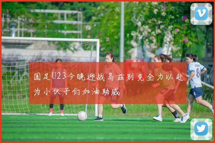 国足U23今晚迎战乌兹别克全力以赴为小伙子们加油助威