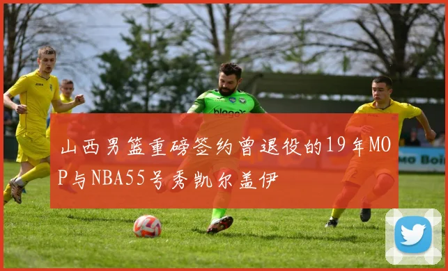 山西男篮重磅签约曾退役的19年MOP与NBA55号秀凯尔盖伊