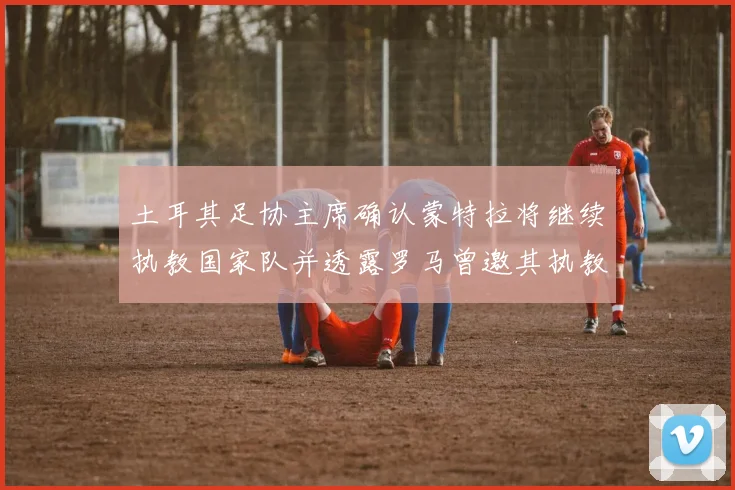 土耳其足协主席确认蒙特拉将继续执教国家队并透露罗马曾邀其执教