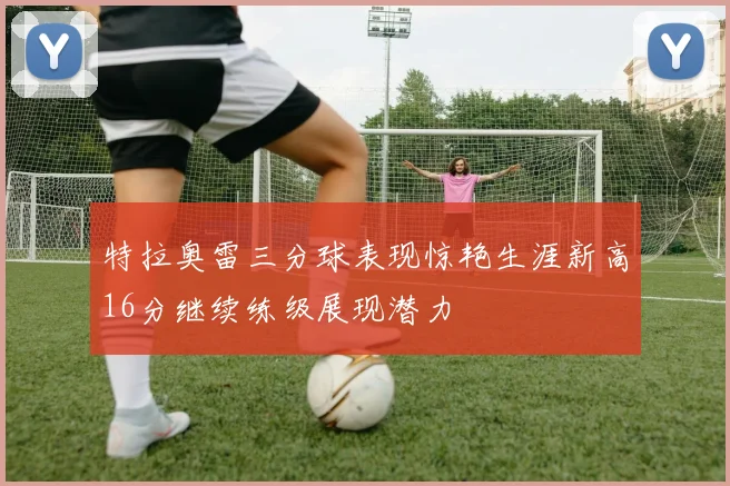 特拉奥雷三分球表现惊艳生涯新高16分继续练级展现潜力