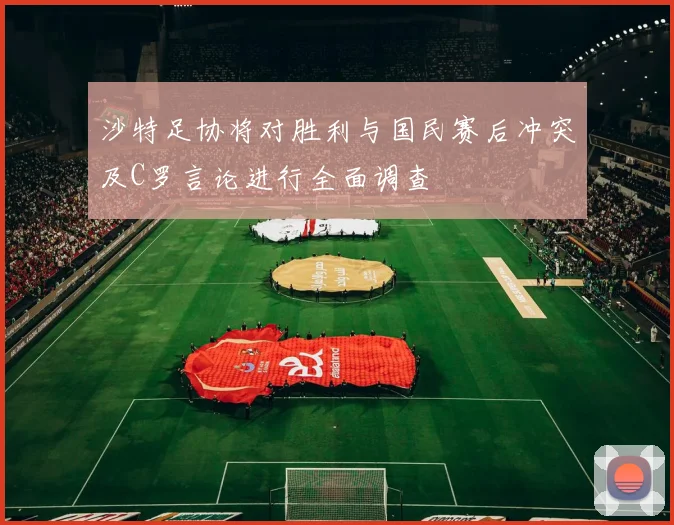 沙特足协将对胜利与国民赛后冲突及C罗言论进行全面调查