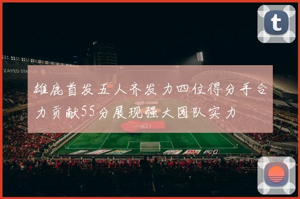 雄鹿首发五人齐发力四位得分手合力贡献55分展现强大团队实力