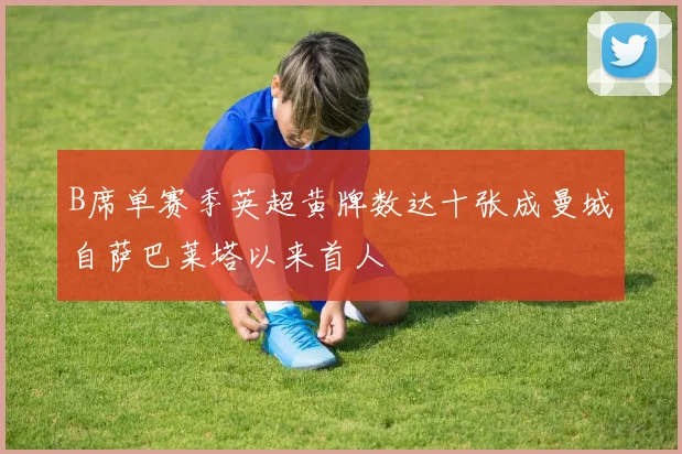 B席单赛季英超黄牌数达十张成曼城自萨巴莱塔以来首人